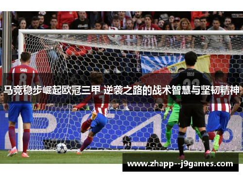 马竞稳步崛起欧冠三甲 逆袭之路的战术智慧与坚韧精神 马竞稳步崛起欧冠三甲 逆袭之路的战术智慧与坚韧精神