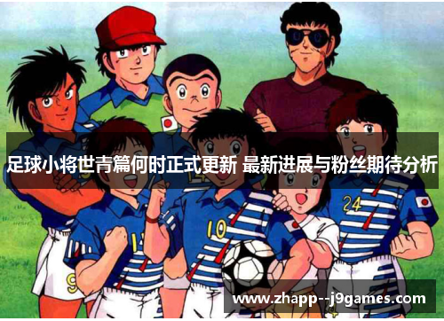 足球小将世青篇何时正式更新 最新进展与粉丝期待分析 足球小将世青篇何时正式更新 最新进展与粉丝期待分析