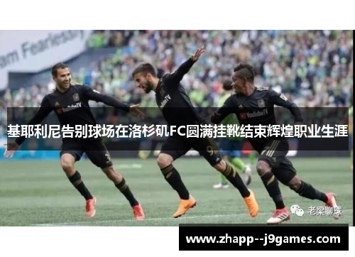 基耶利尼告别球场在洛杉矶FC圆满挂靴结束辉煌职业生涯 基耶利尼告别球场在洛杉矶FC圆满挂靴结束辉煌职业生涯