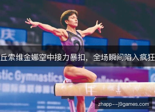 丘索维金娜空中接力暴扣,全场瞬间陷入疯狂 丘索维金娜空中接力暴扣,全场瞬间陷入疯狂