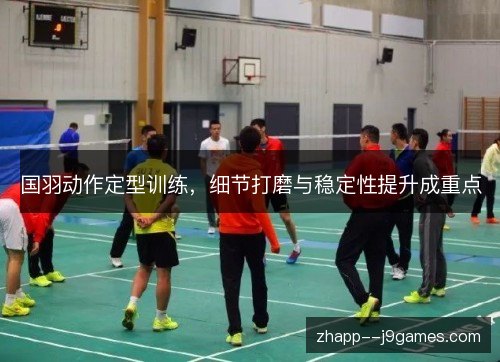 国羽动作定型训练,细节打磨与稳定性提升成重点 国羽动作定型训练,细节打磨与稳定性提升成重点