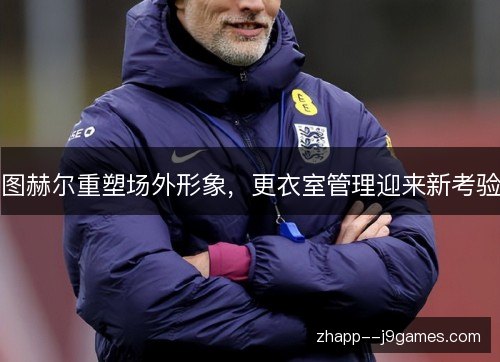 图赫尔重塑场外形象,更衣室管理迎来新考验 图赫尔重塑场外形象,更衣室管理迎来新考验